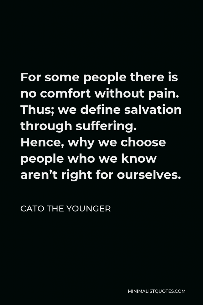 Cato the Younger Quote - For some people there is no comfort without pain. Thus; we define salvation through suffering. Hence, why we choose people who we know aren’t right for ourselves.