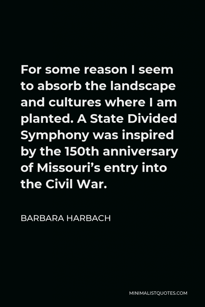 Barbara Harbach Quote - For some reason I seem to absorb the landscape and cultures where I am planted. A State Divided Symphony was inspired by the 150th anniversary of Missouri’s entry into the Civil War.