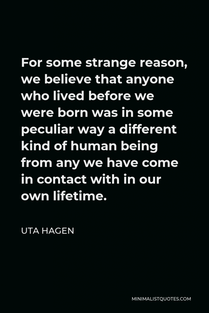 Uta Hagen Quote - For some strange reason, we believe that anyone who lived before we were born was in some peculiar way a different kind of human being from any we have come in contact with in our own lifetime.