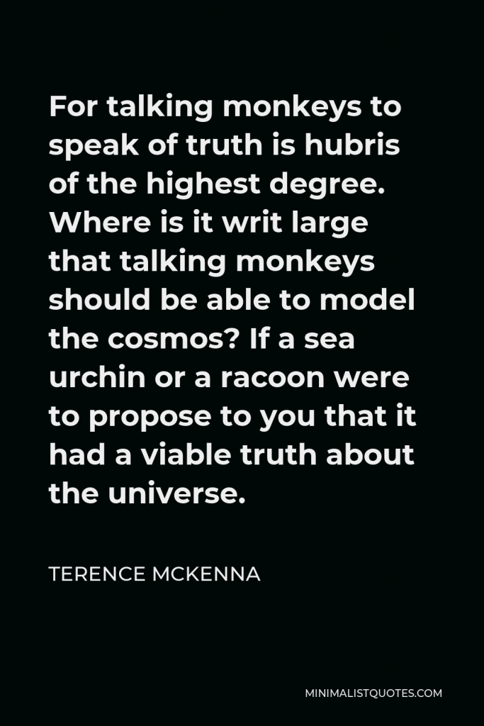 Terence McKenna Quote - For talking monkeys to speak of truth is hubris of the highest degree. Where is it writ large that talking monkeys should be able to model the cosmos? If a sea urchin or a racoon were to propose to you that it had a viable truth about the universe.
