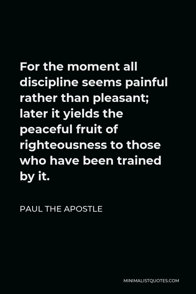Paul the Apostle Quote - For the moment all discipline seems painful rather than pleasant; later it yields the peaceful fruit of righteousness to those who have been trained by it.