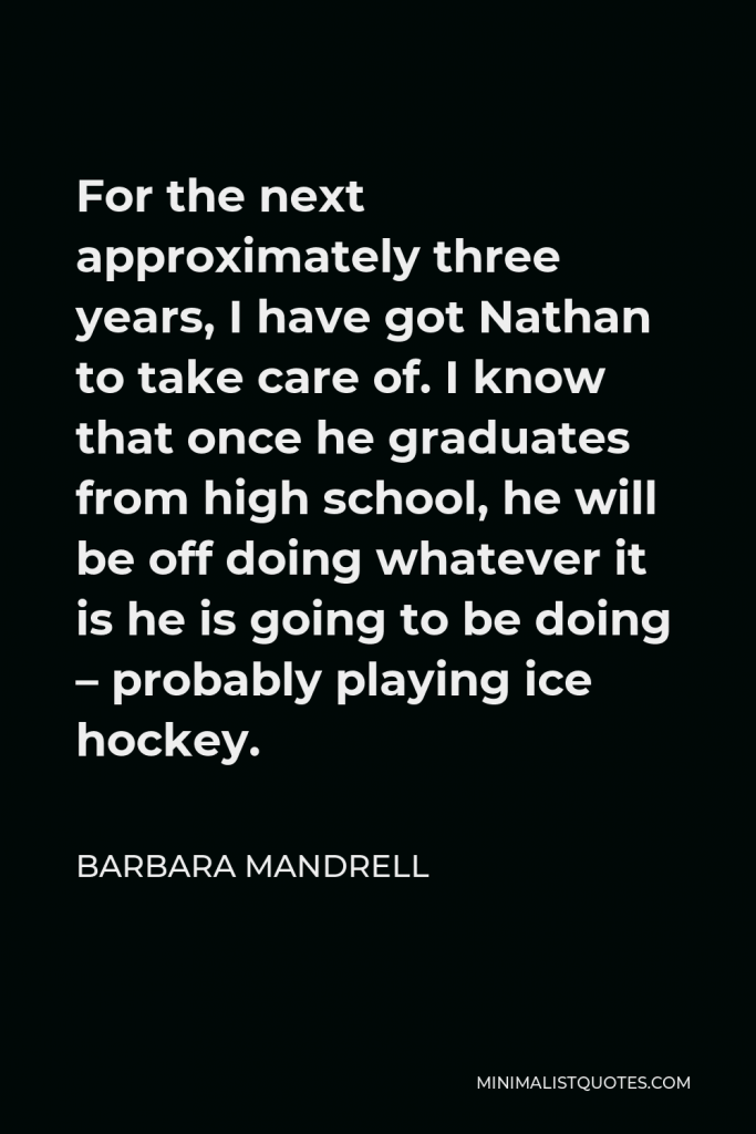 Barbara Mandrell Quote - For the next approximately three years, I have got Nathan to take care of. I know that once he graduates from high school, he will be off doing whatever it is he is going to be doing – probably playing ice hockey.
