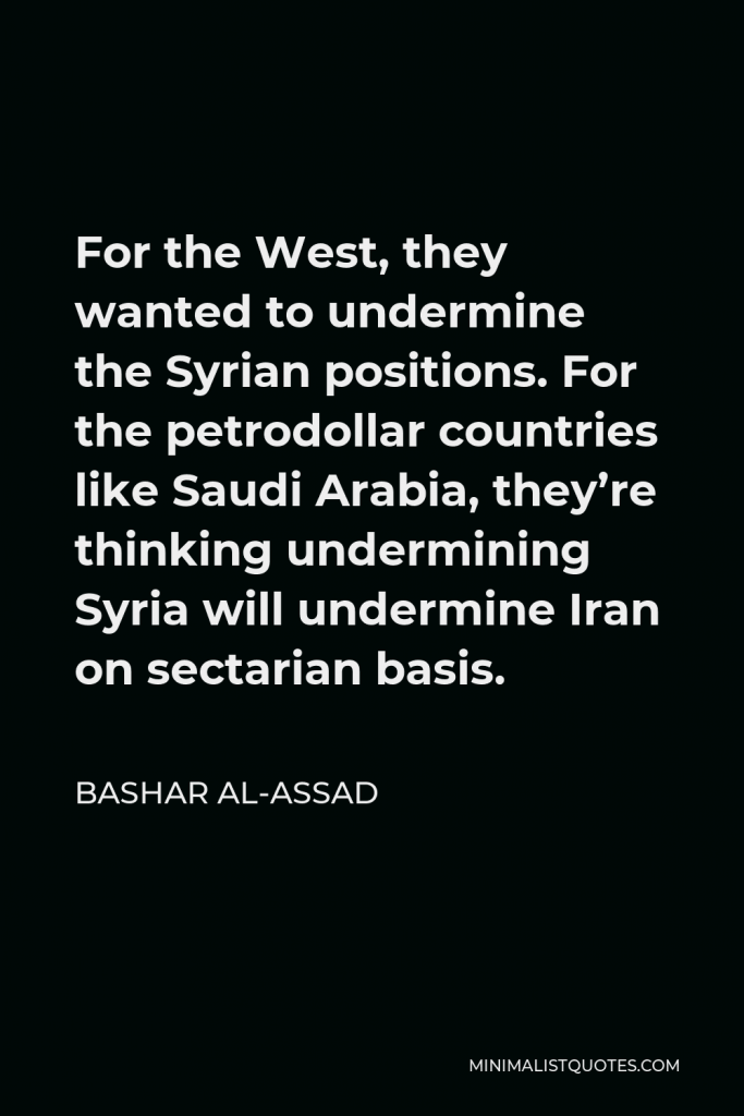 Bashar al-Assad Quote - For the West, they wanted to undermine the Syrian positions. For the petrodollar countries like Saudi Arabia, they’re thinking undermining Syria will undermine Iran on sectarian basis.