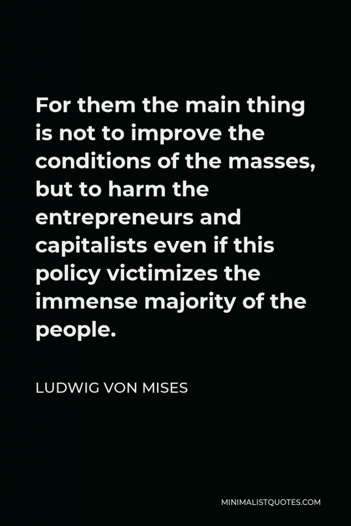 Ludwig von Mises Quote - For them the main thing is not to improve the conditions of the masses, but to harm the entrepreneurs and capitalists even if this policy victimizes the immense majority of the people.