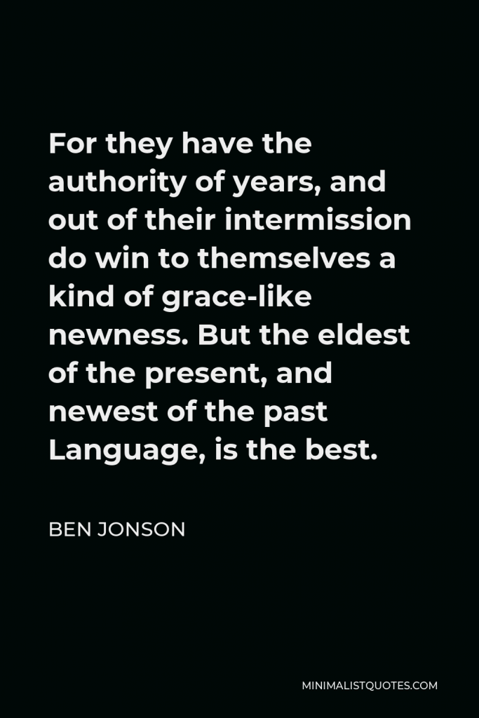 Ben Jonson Quote - For they have the authority of years, and out of their intermission do win to themselves a kind of grace-like newness. But the eldest of the present, and newest of the past Language, is the best.