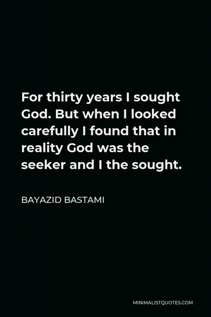 Bayazid Bastami Quote - For thirty years I sought God. But when I looked carefully I found that in reality God was the seeker and I the sought.