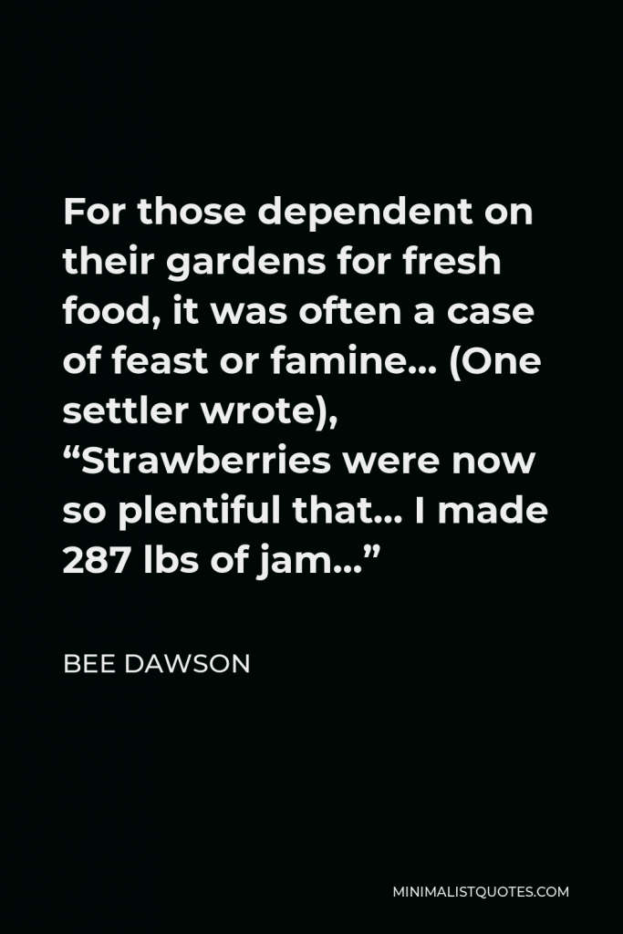 Bee Dawson Quote - For those dependent on their gardens for fresh food, it was often a case of feast or famine… (One settler wrote), “Strawberries were now so plentiful that… I made 287 lbs of jam…”