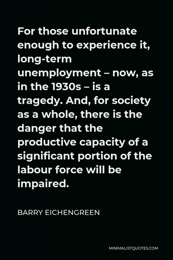 Barry Eichengreen Quote - For those unfortunate enough to experience it, long-term unemployment – now, as in the 1930s – is a tragedy. And, for society as a whole, there is the danger that the productive capacity of a significant portion of the labour force will be impaired.