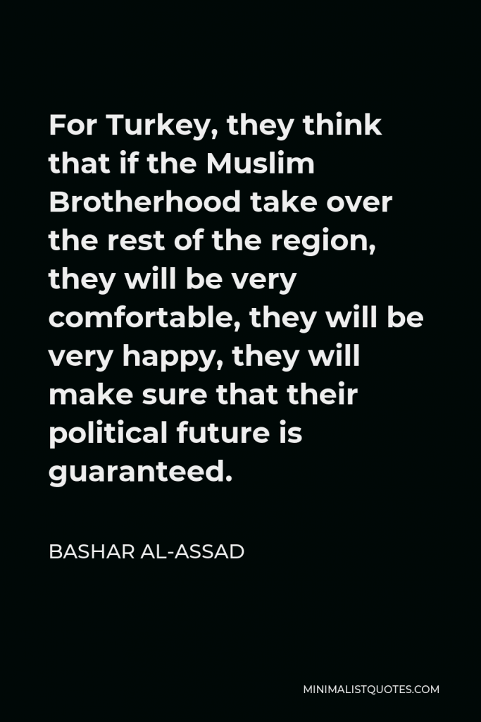 Bashar al-Assad Quote - For Turkey, they think that if the Muslim Brotherhood take over the rest of the region, they will be very comfortable, they will be very happy, they will make sure that their political future is guaranteed.
