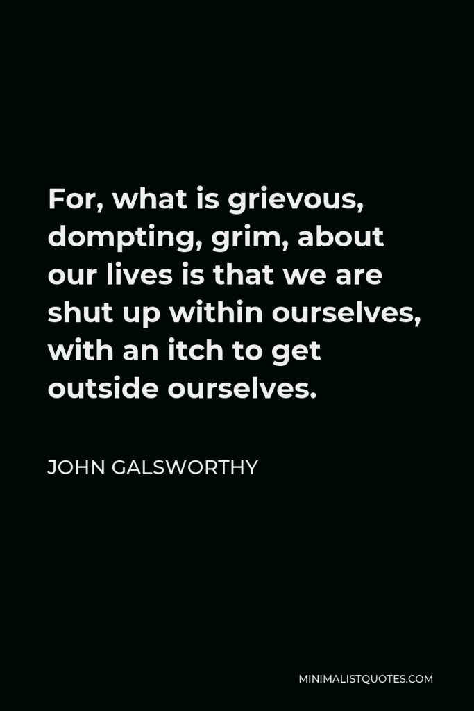 John Galsworthy Quote - For, what is grievous, dompting, grim, about our lives is that we are shut up within ourselves, with an itch to get outside ourselves.