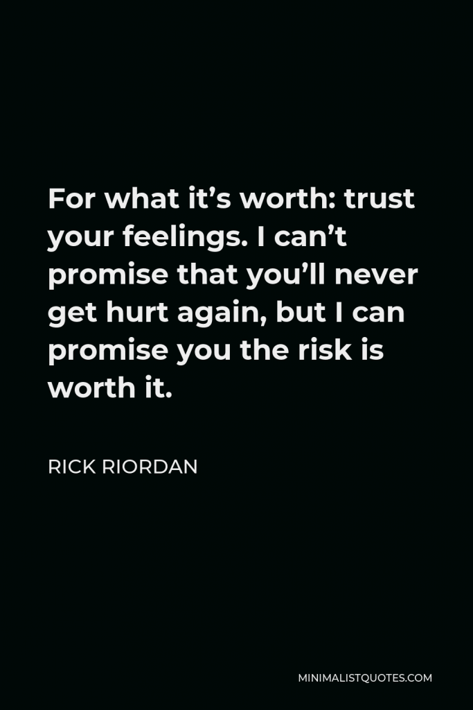 Rick Riordan Quote - For what it’s worth: trust your feelings. I can’t promise that you’ll never get hurt again, but I can promise you the risk is worth it.