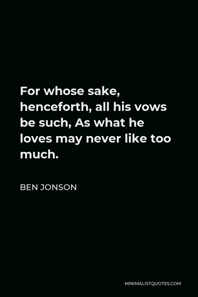 Ben Jonson Quote - For whose sake, henceforth, all his vows be such, As what he loves may never like too much.