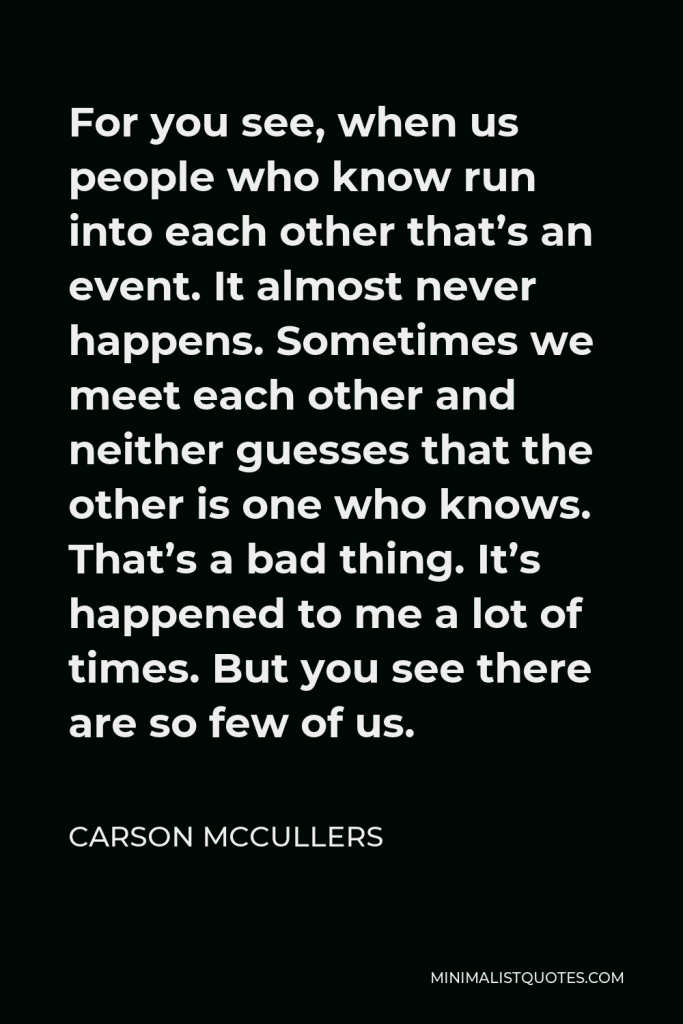 Carson McCullers Quote - For you see, when us people who know run into each other that’s an event. It almost never happens. Sometimes we meet each other and neither guesses that the other is one who knows. That’s a bad thing. It’s happened to me a lot of times. But you see there are so few of us.