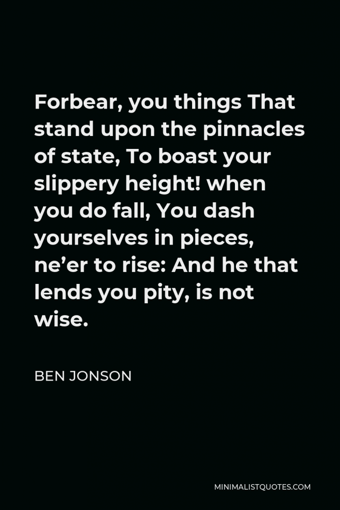 Ben Jonson Quote - Forbear, you things That stand upon the pinnacles of state, To boast your slippery height! when you do fall, You dash yourselves in pieces, ne’er to rise: And he that lends you pity, is not wise.