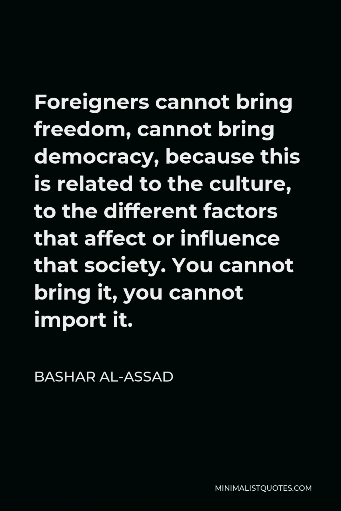 Bashar al-Assad Quote - Foreigners cannot bring freedom, cannot bring democracy, because this is related to the culture, to the different factors that affect or influence that society. You cannot bring it, you cannot import it.