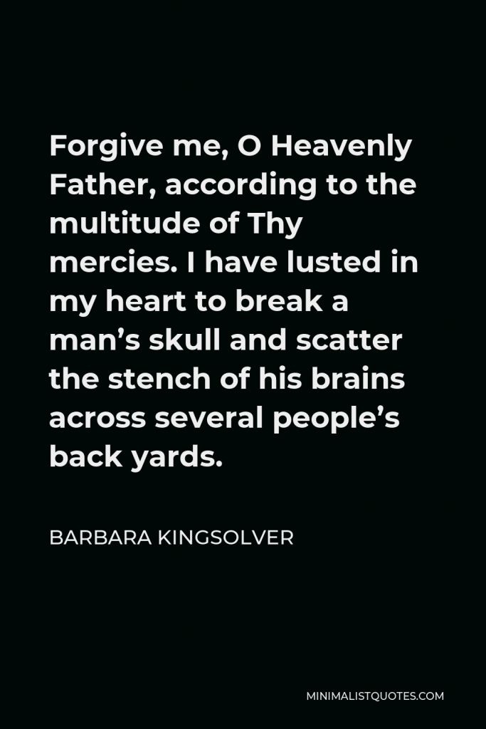 Barbara Kingsolver Quote - Forgive me, O Heavenly Father, according to the multitude of Thy mercies. I have lusted in my heart to break a man’s skull and scatter the stench of his brains across several people’s back yards.
