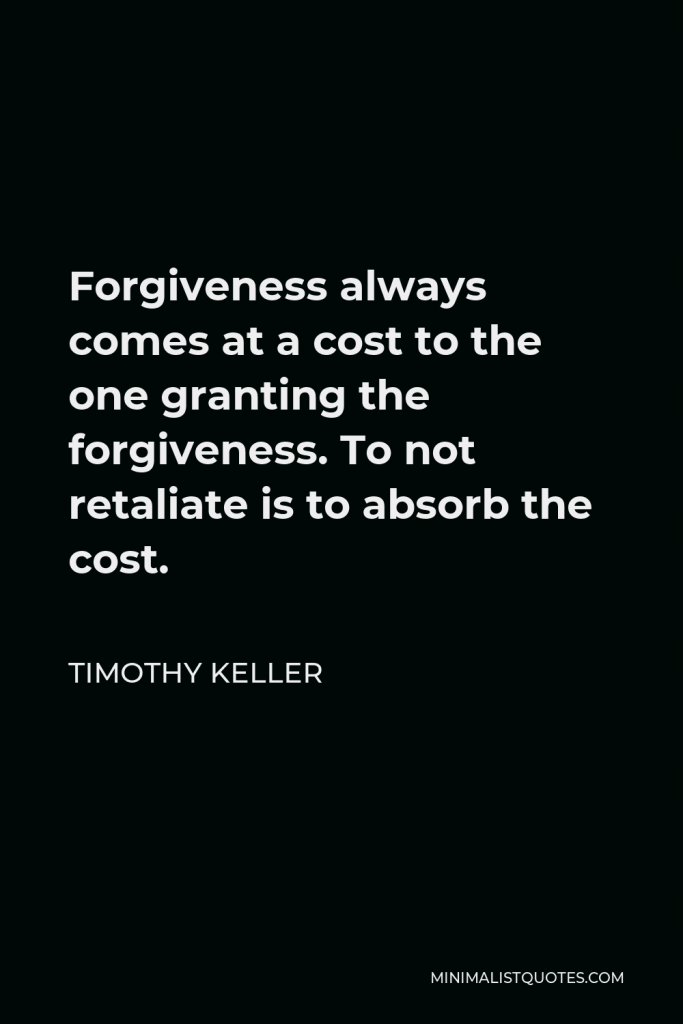 Timothy Keller Quote - Forgiveness always comes at a cost to the one granting the forgiveness. To not retaliate is to absorb the cost.
