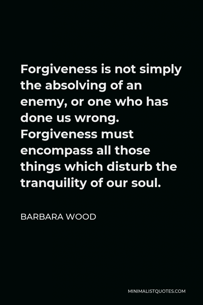 Barbara Wood Quote - Forgiveness is not simply the absolving of an enemy, or one who has done us wrong. Forgiveness must encompass all those things which disturb the tranquility of our soul.
