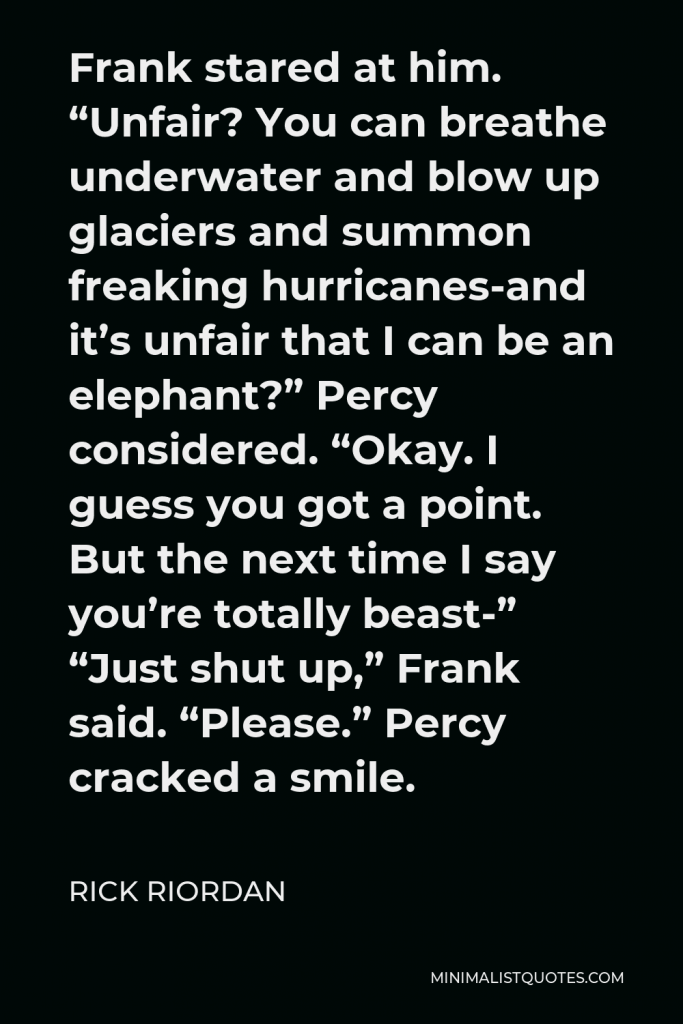 Rick Riordan Quote - Frank stared at him. “Unfair? You can breathe underwater and blow up glaciers and summon freaking hurricanes-and it’s unfair that I can be an elephant?” Percy considered. “Okay. I guess you got a point. But the next time I say you’re totally beast-” “Just shut up,” Frank said. “Please.” Percy cracked a smile.