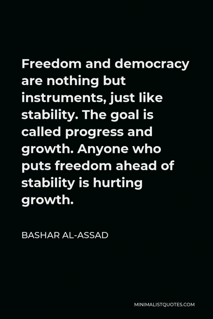 Bashar al-Assad Quote - Freedom and democracy are nothing but instruments, just like stability. The goal is called progress and growth. Anyone who puts freedom ahead of stability is hurting growth.