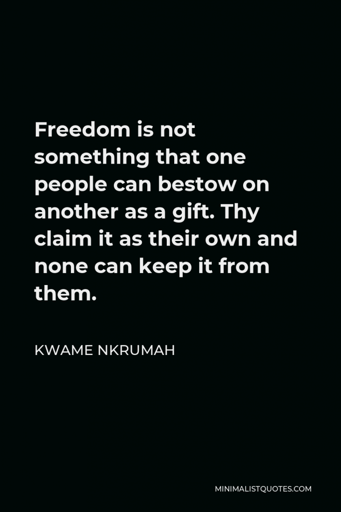 Kwame Nkrumah Quote - Freedom is not something that one people can bestow on another as a gift. Thy claim it as their own and none can keep it from them.