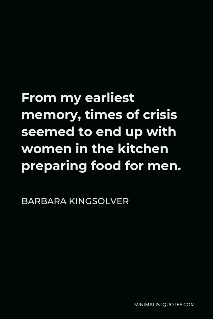 Barbara Kingsolver Quote - From my earliest memory, times of crisis seemed to end up with women in the kitchen preparing food for men.