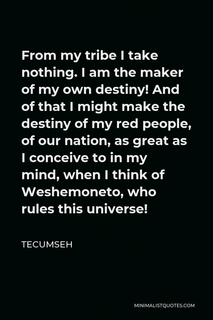 Tecumseh Quote - From my tribe I take nothing. I am the maker of my own destiny! And of that I might make the destiny of my red people, of our nation, as great as I conceive to in my mind, when I think of Weshemoneto, who rules this universe!