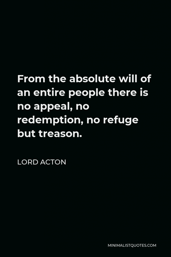 Lord Acton Quote - From the absolute will of an entire people there is no appeal, no redemption, no refuge but treason.