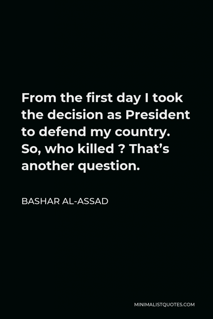 Bashar al-Assad Quote - From the first day I took the decision as President to defend my country. So, who killed ? That’s another question.