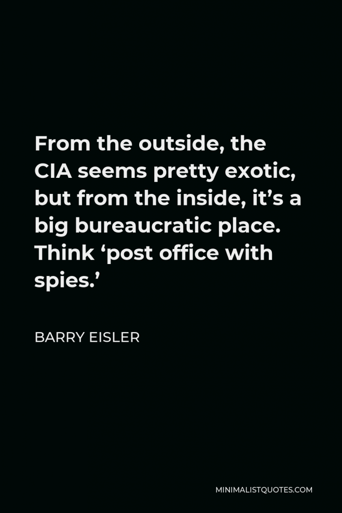 Barry Eisler Quote - From the outside, the CIA seems pretty exotic, but from the inside, it’s a big bureaucratic place. Think ‘post office with spies.’