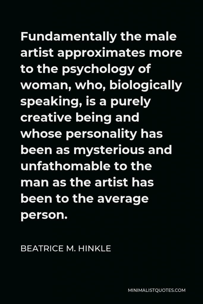 Beatrice M. Hinkle Quote - Fundamentally the male artist approximates more to the psychology of woman, who, biologically speaking, is a purely creative being and whose personality has been as mysterious and unfathomable to the man as the artist has been to the average person.