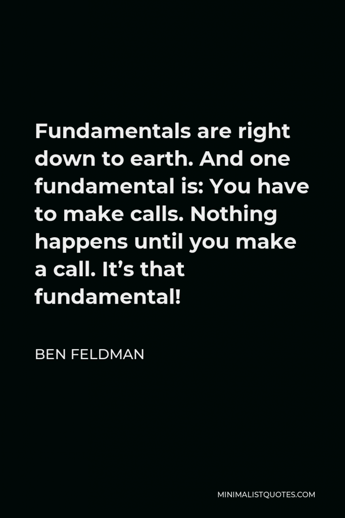Ben Feldman Quote - Fundamentals are right down to earth. And one fundamental is: You have to make calls. Nothing happens until you make a call. It’s that fundamental!