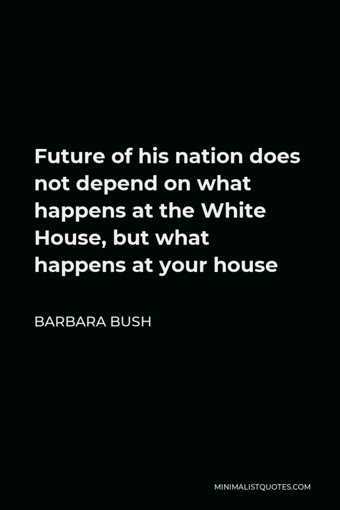 Barbara Bush Quote - Future of his nation does not depend on what happens at the White House, but what happens at your house