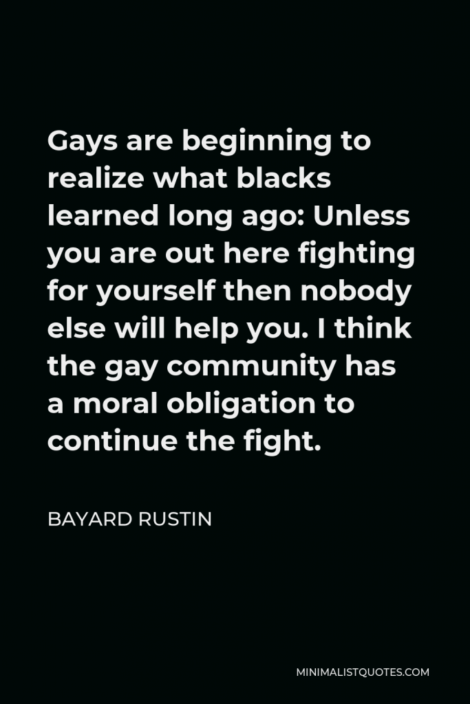 Bayard Rustin Quote - Gays are beginning to realize what blacks learned long ago: Unless you are out here fighting for yourself then nobody else will help you. I think the gay community has a moral obligation to continue the fight.