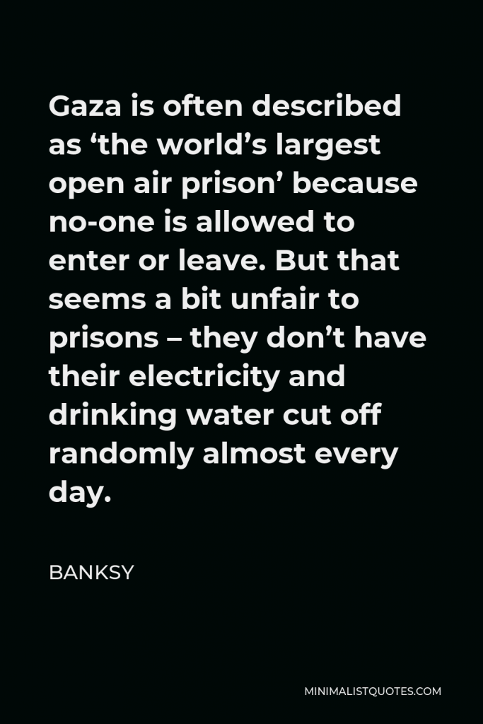 Banksy Quote - Gaza is often described as ‘the world’s largest open air prison’ because no-one is allowed to enter or leave. But that seems a bit unfair to prisons – they don’t have their electricity and drinking water cut off randomly almost every day.