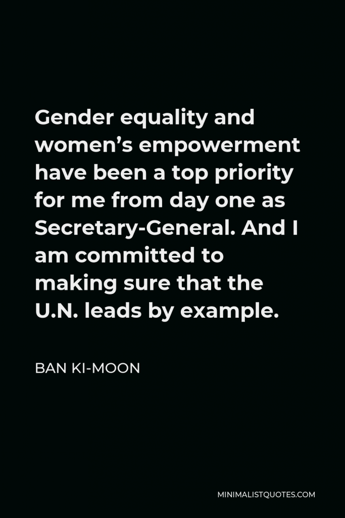 Ban Ki-moon Quote - Gender equality and women’s empowerment have been a top priority for me from day one as Secretary-General. And I am committed to making sure that the U.N. leads by example.