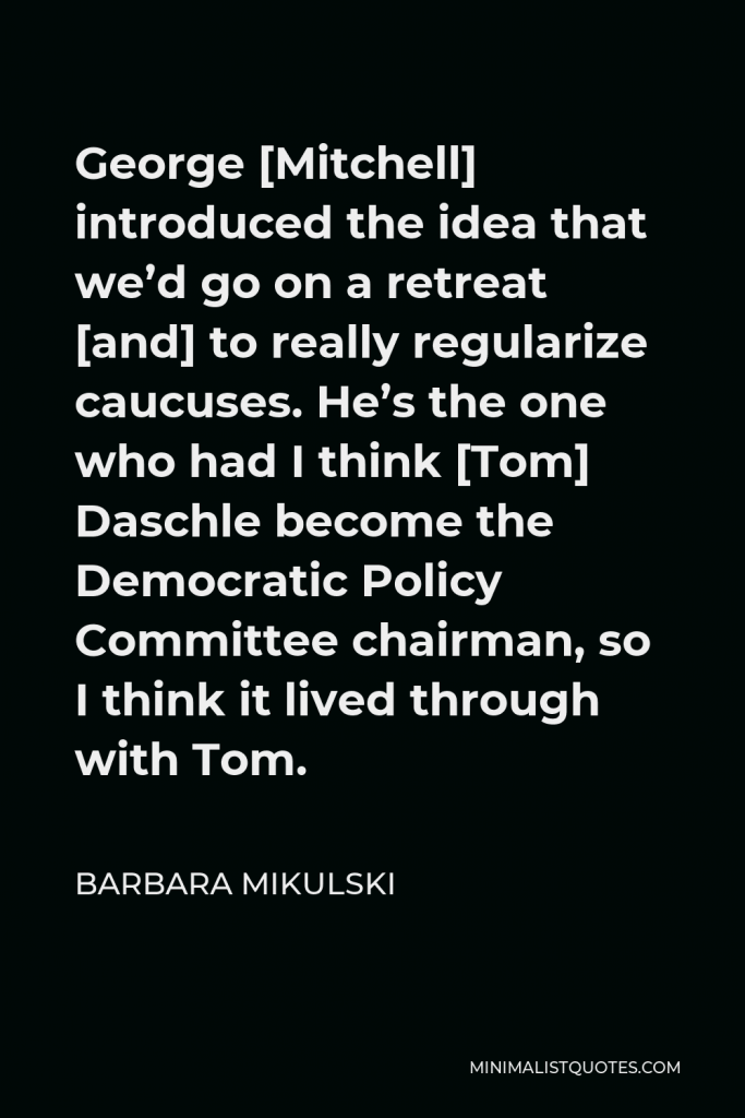 Barbara Mikulski Quote - George [Mitchell] introduced the idea that we’d go on a retreat [and] to really regularize caucuses. He’s the one who had I think [Tom] Daschle become the Democratic Policy Committee chairman, so I think it lived through with Tom.