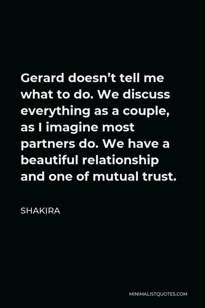 Shakira Quote - Gerard doesn’t tell me what to do. We discuss everything as a couple, as I imagine most partners do. We have a beautiful relationship and one of mutual trust.