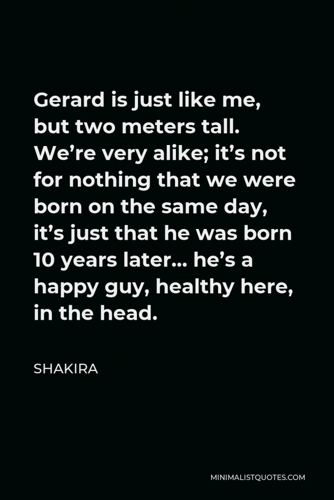 Shakira Quote - Gerard is just like me, but two meters tall. We’re very alike; it’s not for nothing that we were born on the same day, it’s just that he was born 10 years later… he’s a happy guy, healthy here, in the head.