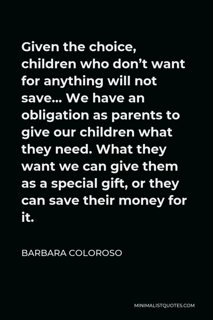 Barbara Coloroso Quote - Given the choice, children who don’t want for anything will not save… We have an obligation as parents to give our children what they need. What they want we can give them as a special gift, or they can save their money for it.