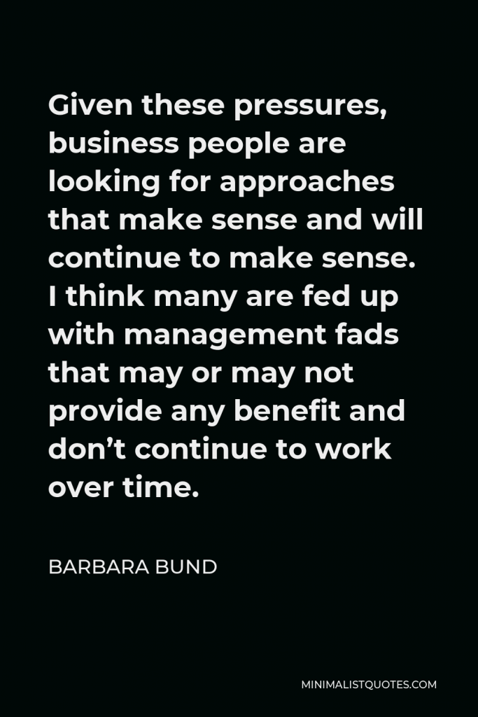 Barbara Bund Quote - Given these pressures, business people are looking for approaches that make sense and will continue to make sense. I think many are fed up with management fads that may or may not provide any benefit and don’t continue to work over time.