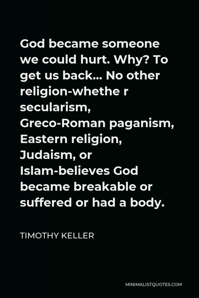 Timothy Keller Quote - God became someone we could hurt. Why? To get us back… No other religion-whethe r secularism, Greco-Roman paganism, Eastern religion, Judaism, or Islam-believes God became breakable or suffered or had a body.