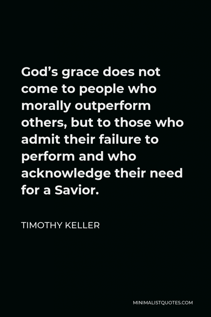 Timothy Keller Quote - God’s grace does not come to people who morally outperform others, but to those who admit their failure to perform and who acknowledge their need for a Savior.