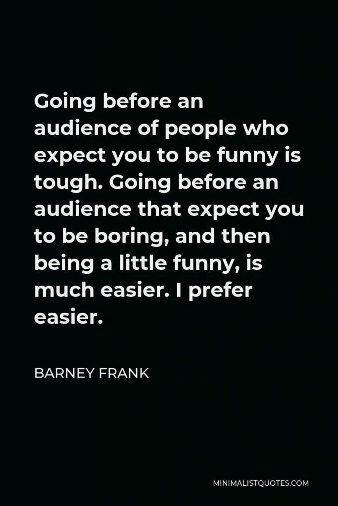 Barney Frank Quote - Going before an audience of people who expect you to be funny is tough. Going before an audience that expect you to be boring, and then being a little funny, is much easier. I prefer easier.