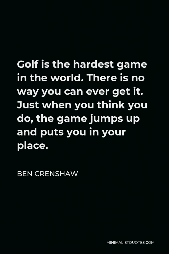 Ben Crenshaw Quote - Golf is the hardest game in the world. There is no way you can ever get it. Just when you think you do, the game jumps up and puts you in your place.