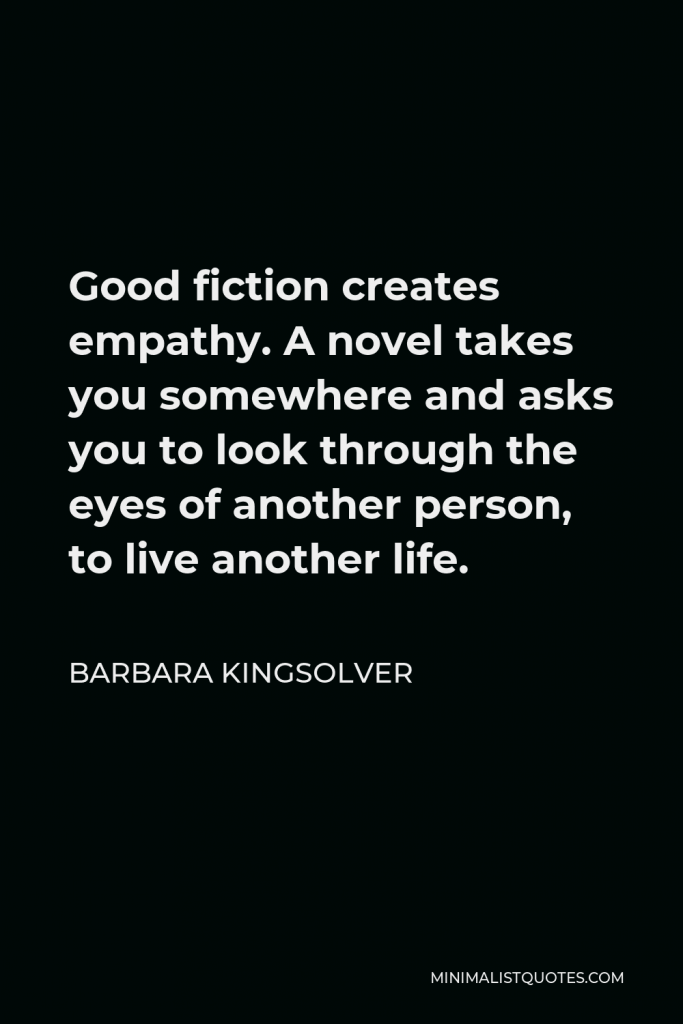 Barbara Kingsolver Quote - Good fiction creates empathy. A novel takes you somewhere and asks you to look through the eyes of another person, to live another life.