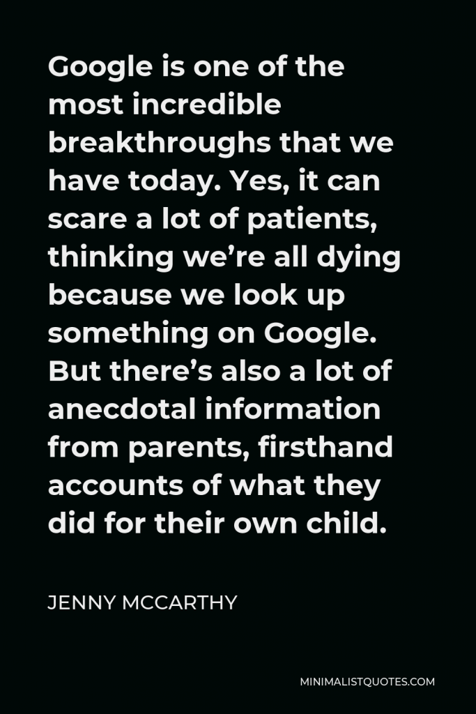 Jenny McCarthy Quote - Google is one of the most incredible breakthroughs that we have today. Yes, it can scare a lot of patients, thinking we’re all dying because we look up something on Google. But there’s also a lot of anecdotal information from parents, firsthand accounts of what they did for their own child.