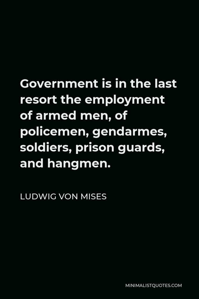 Ludwig von Mises Quote - Government is in the last resort the employment of armed men, of policemen, gendarmes, soldiers, prison guards, and hangmen.