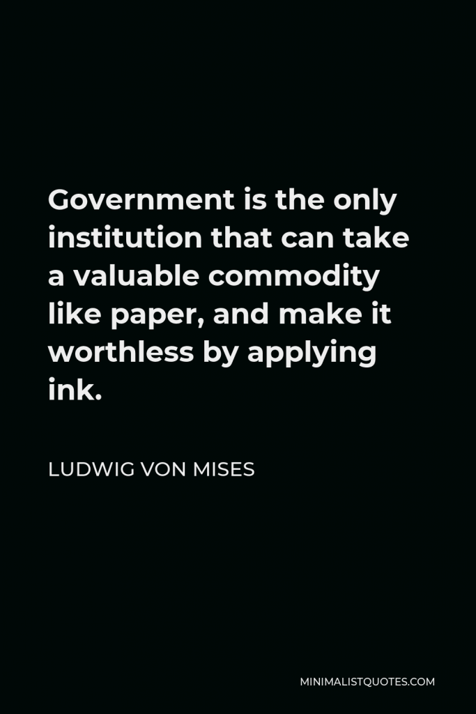Ludwig von Mises Quote - Government is the only institution that can take a valuable commodity like paper, and make it worthless by applying ink.
