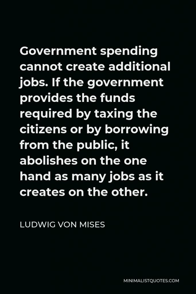 Ludwig von Mises Quote - Government spending cannot create additional jobs. If the government provides the funds required by taxing the citizens or by borrowing from the public, it abolishes on the one hand as many jobs as it creates on the other.